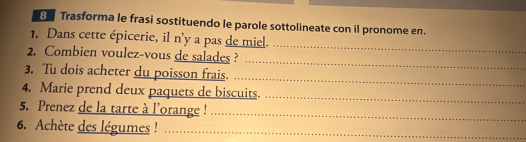 Trasforma le frasi sostituendo le parole sottolineate con il pronome en. 
1. Dans cette épicerie, il n’y a pas de miel. 
2. Combien voulez-vous de salades ? 
_ 
_ 
_ 
3. Tu dois acheter du poisson frais. 
4. Marie prend deux paquets de biscuits._ 
5. Prenez de la tarte à l'orange !_ 
6. Achète des légumes !_