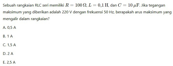 Sebuah rangkaian RLC seri memiliki R=100Omega , L=0,1H , dan C=10mu F. Jika tegangan
maksimum yang diberikan adalah 220 V dengan frekuensi 50 Hz, berapakah arus maksimum yang
mengalir dalam rangkaian?
A. 0,5 A
B. 1 A
C. 1,5 A
D. 2 A
E. 2,5 A