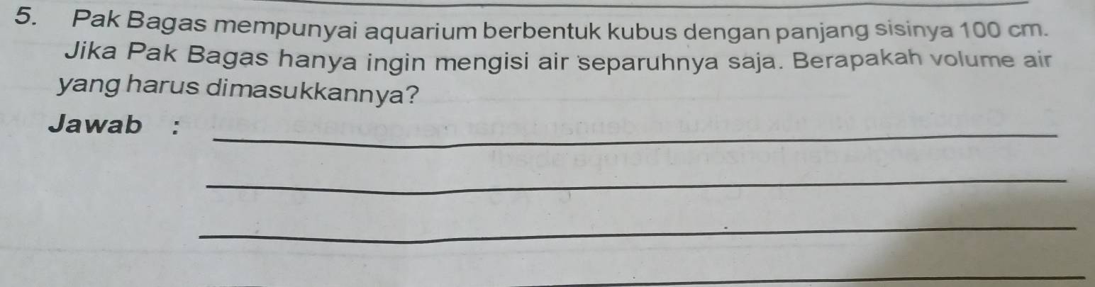 Pak Bagas mempunyai aquarium berbentuk kubus dengan panjang sisinya 100 cm. 
Jika Pak Bagas hanya ingin mengisi air separuhnya saja. Berapakah volume air 
yang harus dimasukkannya? 
Jawab :_ 
_ 
_ 
_