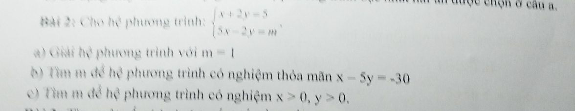 Cho hệ phương trình: beginarrayl x+2y=5 5x-2y=mendarray.. 
đuợc chọn ở câu a.
a) Giải hệ phương trình với m=1
b) Tìm m để hệ phương trình có nghiệm thỏa mãn x-5y=-30
c) Tìm m để hệ phương trình có nghiệm x>0, y>0.