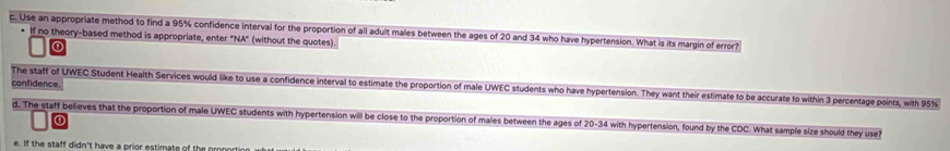 Use an appropriate method to find a 95% confidence interval for the proportion of all adult males between the ages of 20 and 34 who have hypertension. What is its margin of error? 
If no theory-based method is appropriate, enter "NA" (without the quotes) 
confidence 
The staff of UWEC Student Health Services would like to use a confidence interval to estimate the proportion of male UWEC students who have hypertension. They want their estimate to be accurate to within 3 percentage points, with 95%
d. The staff believes that the proportion of male UWEC students with hypertension will be close to the proportion of males between the ages of 20 - 34 with hypertension, found by the CDC. What sample size should they use? 
e. If the staff didn't have a prior estimate of the pmn or