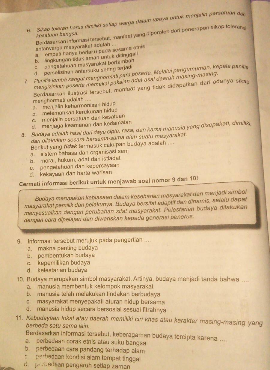 Sikap toleran harus dimiliki setiap warga dalam upaya untuk menjalin persatuan dan
Berdasarkan informasi tersebut, manfaat yang diperoleh dari penerapan sikap tolerans
kesatuan bangsa.
antarwarga masyarakat adalah ....
a. empati hanya berlaku pada sesama etnis
b. lingkungan tidak aman untuk ditinggali
c. pengetahuan masyarakat bertambah
d. perselisihan antarsuku sering terjadi
7. Panitia lomba sangat menghormati para peserta. Melalui pengumuman, kepala panitia
mengizinkan peserta memakai pakaian adat asal daerah masing-masing.
Berdasarkan ilustrasi tersebut, manfaat yang tidak didapatkan dari adanya sikap
menghormati adalah ....
a. menjalin keharrnonisan hidup
b. melemahkan kerukunan hidup
c. menjalin persatuan dan kesatuan
d. menjaga keamanan dan kedamaian
8. Budaya adalah hasil dari daya cipta, rasa, dan karsa manusia yang disepakati, dimiliki,
dan dilakukan secara bersama-sama oleh suatu masyarakat.
Berikut yang tidak termasuk cakupan budaya adalah ....
a. sistem bahasa dan organisasi seni
b. moral, hukum, adat dan istiadat
c. pengetahuan dan kepercayaan
d. kekayaan dan harta warisan
Cermati informasi berikut untuk menjawab soal nomor 9 dan 10!
Budaya merupakan kebiasaan dalam keseharian masyarakat dan menjadi simbol
masyarakat pemilik dan pelakunya. Budaya bersifat adaptif dan dinamis, selalu dapat
menyesuaikan dengan perubahan sifat masyarakat. Pelestarian budaya dilakukan
dengan cara dipelajari dan diwariskan kepada generasi penerus.
9. Informasi tersebut merujuk pada pengertian ....
a. makna penting budaya
b. pembentukan budaya
c. kepemilikan budaya
d. kelestarian budaya
10. Budaya merupakan simbol masyarakat. Artinya, budaya menjadi tanda bahwa ....
a. manusia membentuk kelompok masyarakat
b. manusia telah melakukan tindakan berbudaya
c. masyarakat menyepakati aturan hidup bersama
d. manusia hidup secara bersosial sesuai fitrahnya
11. Kebudayaan lokal atau daerah memiliki ciri khas atau karakter masing-masing yang
berbeda satu sama lain.
Berdasarkan informasi tersebut, keberagaman budaya tercipta karena ....
a perbedaan corak etnis atau suku bangsa
b. perbedaan cara pandang terhadap alam
o perbedaan kondisi alam tempat tinggal
d.  perbedaan pengaruh setiap zaman