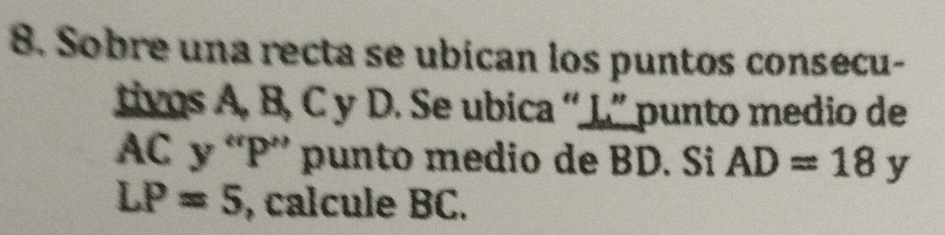 Sobre una recta se ubican los puntos consecu- 
tivos A. B, C y D. Se ubica “ L ” punto medio de
AC y “ P ” punto medio de BD. Si AD=18 y
LP=5 , calcule BC.