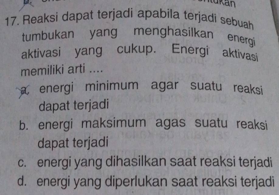 Iukan
17. Reaksi dapat terjadi apabila terjadi sebuah
tumbukan yang menghasilkan energi
aktivasi yang cukup. Energi aktivasi
memiliki arti ....
a energi minimum agar suatu reaksi 
dapat terjadi
b. energi maksimum agas suatu reaksi
dapat terjadi
c. energi yang dihasilkan saat reaksi terjadi
d. energi yang diperlukan saat reaksi terjadi