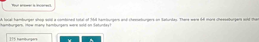 Your answer is incorrect.
A local hamburger shop sold a combined total of 564 hamburgers and cheeseburgers on Saturday. There were 64 more cheeseburgers sold than
hamburgers. How many hamburgers were sold on Saturday?
275 hamburgers