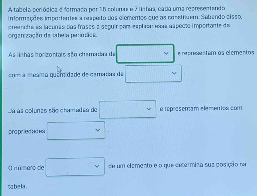 A tabela periódica é formada por 18 colunas e 7 linhas, cada uma representando 
informações importantes a respeito dos elementos que as constituem. Sabendo disso, 
preencha as lacunas das frases a seguir para explicar esse aspecto importante da 
organização da tabela periódica. 
As linhas horizontais são chamadas de e representam os elementos 
com a mesma quantidade de camadas de □ vee
Já as colunas são chamadas de □ e representam elementos com 
propriedades □. 
O número de □ de um elemento é o que determina sua posição na 
tabela.