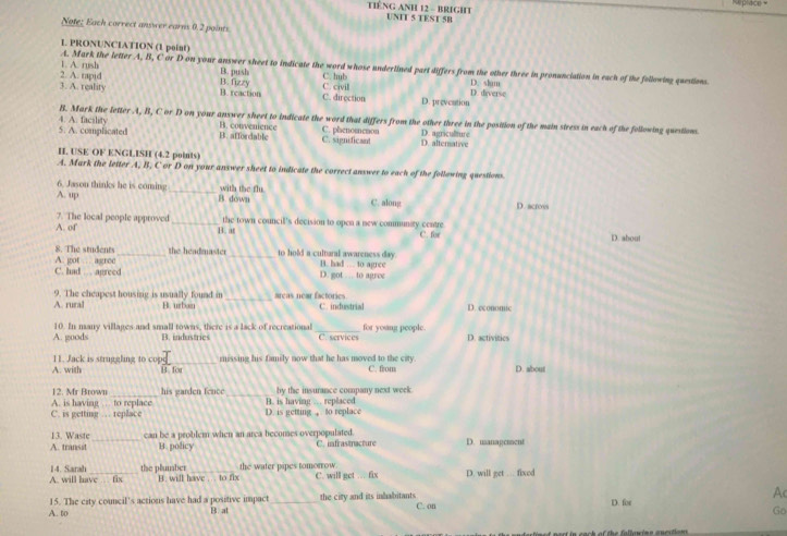TIÊNG ANH 12 - BRIGHT Mprace +
UNIT 5 TEST 5B
Note: Each correct answer earns 0.2 points.
L PRONUNCIATION (1 point)
A. Mark the letter A, B, C or D on your answer sheet to indicate the word whose underlined part differs from the other three in pronunciation in each of the following questions
2. A. rapid 1. A. rush B. push C. hub D. shm D. diverse
B. fizzy
3. A. reality B. reaction C. civil C. direction D. preveation
4. A. facility B. Mark the letter A, B, C or D on your answer sheet to indicate the word that differs from the other three in the position of the main stress in each of the following question.
5. A. complicated B. affordable B. convenience C. significant C. phenomenon D. alternative D. agriculture
H. USE OF ENGLISH (4.2 points)
A. Mark the letter A, B, C or D on your answer sheet to indicate the correct answer to each of the follawing questions
6. Jason thinks he is coming C. along
A. up _B.down with the flu
D. acrovs
A. of 7. The local people approved _the town council's decision to open a new community centre
B. at C. for D. about
8. The students_ the headmaster _to hold a cultaral awareness day 
A. got  agroc B. had .... to agree
C. had … agreed D. got … to agree
_
9. The cheapest housing is usually found in areas near factories.
A. rural B. urban C. industrial D. economic
10. In many villages and small towns, there is a lack of recreational_ C. services for young people. D. activitics
A. goods B. industries
_
11. Jack is struggling to cop missing his family now that he has moved to the city.
A. with B. for C. from D. about
A. is having … to replace 12. Mr Brown his garden fence B. is having .. replaced by the insurance company next week
C. is getting … replace D. is getting , to replace
13. Waste_ can be a problem when an arca becomes overpopulated. C. mfrastracture D. usanagement
A. transst B. policy
A. will have fix 14. Sarah the plumber B. will have ... to fix the water pipes tomorrow C. will get … fix D. will get … fixed
Ac
15. The city council's actions have had a positive impact C. on
A. to B. al _the city and its inhabitants D. for
Go