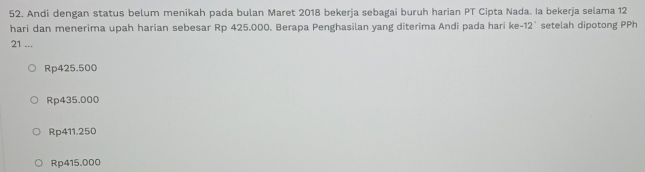 Andi dengan status belum menikah pada bulan Maret 2018 bekerja sebagai buruh harian PT Cipta Nada. Ia bekerja selama 12
hari dan menerima upah harian sebesar Rp 425.000. Berapa Penghasilan yang diterima Andi pada hari ke- 12 `setelah dipotong PPh
21 ...
Rp425.500
Rp435.000
Rp411.250
Rp415.000