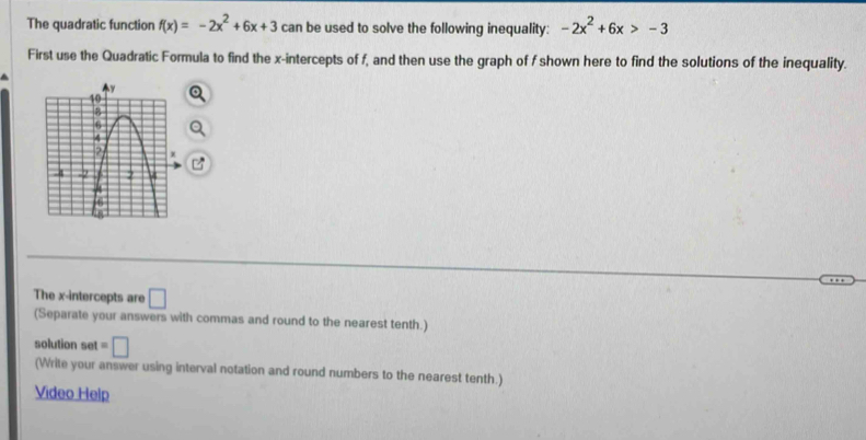 The quadratic function f(x)=-2x^2+6x+3 can be used to solve the following inequality: -2x^2+6x>-3
First use the Quadratic Formula to find the x-intercepts of f, and then use the graph of f shown here to find the solutions of the inequality. 
The x-intercepts are □ 
(Separate your answers with commas and round to the nearest tenth.) 
solution set =□
(Write your answer using interval notation and round numbers to the nearest tenth.) 
Video Help