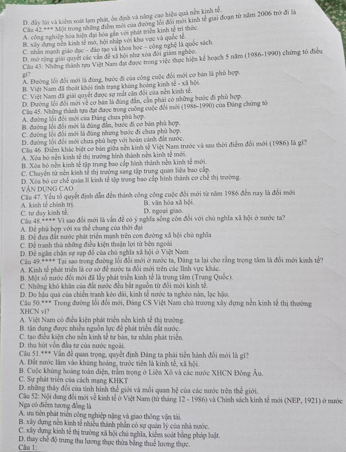 D. đây lùi và kiểm soát lạm phát, ổn định và nâng cao hiệu quâ nền kịnh tế.
Câu 42^(**)Mhat Q t trong những điểm mới của đường lối đồi mới kinh tế giai đoạn từ năm 2006 trở đi là
A. công nghiệp hóa hiện đại hóa gắn với phát triển kinh tế trí thức.
B. xây dựng nền kinh tế mở, hội nhập với khu vực và quốc tể.
C. nhân mạnh giáo dục - đảo tạo và khoa học - công nghệ là quốc sách.
D. mở rộng giải quyết các vấn đề xã hội như xóa đói giảm nghèo.
Câu 43: Những thành tựu Việt Nam đạt được trong việc thực hiện kể hoạch 5 năm (1986-1990) chứng tỏ điều
gi?
A. Đường lỗi đồi mới là đủng, bước đi của công cuộc đổi mới cơ bản là phủ hợp.
B. Việt Nam đã thoát khỏi tình trạng khủng hoảng kinh tể - xã hội.
C. Việt Nam đã giải quyết được sự mắt cân đối của nền kinh tế.
D. Đường lỗi đổi mới về cơ bản là đúng đẫn, cần phải có những bước đi phù hợp.
Câu 45. Những thành tựu đạt được trong cuộng cuộc đổi mới (1986-1990) của Đảng chứng tỏ
A. đường lối đồi mới của Đảng chưa phủ hợp.
B. đường lồi đồi mới là đúng đẫn, bước đi cơ bản phù hợp.
C. đường lổi đổi mới là đúng nhưng bước đi chưa phủ hợp.
D. đường lối đổi mới chưa phù hợp với hoàn cảnh đất nước.
Câu 46. Điểm khác biệt cơ bản giữa nền kinh tế Việt Nam trước và sau thời điểm đồi mới (1986) là gì?
A. Xóa bó nền kinh tế thị trường hình thành nền kinh tế mới.
B. Xóa bó nền kinh tế tập trung bao cấp hình thành nền kinh tế mới.
C. Chuyển từ nền kinh tể thị trường sang tập trung quan liêu bao cấp.
D. Xóa bỏ cơ chế quản lí kinh tế tập trung bao cấp hình thành cơ chế thị trường.
VậN DụNG CAO
Câu 47. Yếu tổ quyết định dẫn đến thành công công cuộc đồi mới từ năm 1986 đến nay là đổi mới
A. kinh tế chính trị. B. văn hóa xã hội.
C. tư duy kinh tế. D. ngoại giao.
Câu 48.**** Vì sao đổi mới là vẫn đề có ý nghĩa sống còn đổi với chủ nghĩa xã hội ở nước ta?
A. Để phù hợp với xu thể chung của thời đại
B. Đề đưa đất nước phát triển mạnh trên con đường xã hội chủ nghĩa
C. Để tranh thủ những điều kiện thuận lợi từ bên ngoài
D. Để ngăn chặn sự sụp đồ của chủ nghĩa xã hội ở Việt Nam
Câu 49.**** Tại sao trong đường lối đổi mới ở nước ta, Đảng ta lại cho rằng trọng tâm là đồi mới kinh tế?
A. Kinh tế phát triển là cơ sở để nước ta đồi mới trên các lĩnh vực khác.
B. Một số nước đổi mới đã lấy phát triển kinh tế là trung tâm (Trung Quốc).
C. Những khó khăn của đất nước đều bắt nguồn từ đồi mới kinh tề.
D. Do hậu quả của chiến tranh kéo dài, kinh tế nước ta nghéo nàn, lạc hậu.
*Cầu 50.*** Trong đường lối đổi mới, Đảng CS Việt Nam chủ trương xây dựng nền kinh tế thị thường
XHCN vi?
A. Việt Nam có điều kiện phát triển nền kinh tể thị trường.
B. tận dụng được nhiều nguồn lực để phát triển đất nước.
C. tạo điều kiện cho nền kinh tế tư bản, tư nhân phát triển.
D. thu hút vồn đầu tư của nước ngoài.
Câu 51.*** Vấn đề quan trọng, quyết định Đảng ta phải tiến hành đổi mới là gì?
A. Đất nước lâm vào khủng hoảng, trước tiên là kinh tế, xã hội.
B. Cuộc khủng hoảng toàn diện, trầm trọng ở Liên Xô và các nước XHCN Đông Âu.
C. Sự phát triển của cách mạng KHKT
D. những thây đổi của tình hình thể giới và mối quan hệ của các nước trên thể giới.
Câu 52: Nội dung đổi mới về kinh tế ở Việt Nam (từ tháng 12 - 1986) và Chính sách kinh tế mới (NEP, 1921) ở nước
Nga có điểm tương đồng là
A. ưu tiên phát triển công nghiệp nặng và giao thông vận tải.
B. xây dựng nền kinh tế nhiều thành phần có sự quản lý của nhà nước.
C. xây dựng kinh tế thị trường xã hội chủ nghĩa, kiểm soát bằng pháp luật.
D. thay chế độ trưng thu lương thực thừa bằng thuế lương thực.
Câu 1: