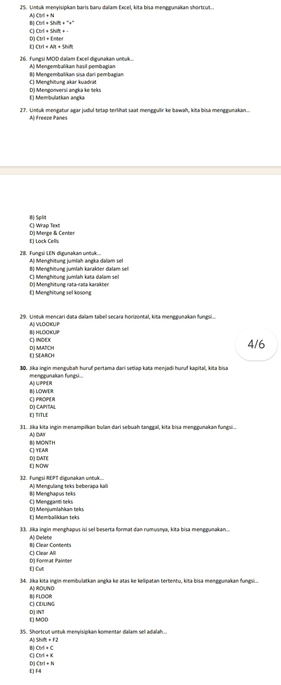 Untuk menyisipkan baris baru dalam Excel, kita bisa menggunakan shortcut..
A)
B) Ctrl+Shift+''+''
C Ctrl+Shift+-
D) Ctrl+Enter
E) Ctrl+Alt+Shift
26. Fungsi MOD dalam Excel digunakan untuk...
A) Mengembalikan hasil pembagian
B) Mengembalikan sisa dari pembagian
C) Menghitung akar kuadrat
D) Mengonversi angka ke teks
E) Membulatkan angka
27. Untuk mengatur agar judul tetap terlihat saat menggulir ke bawah, kita bisa menggunakan..
A) Freeze Panes
B) Split
C) Wrap Text
D) Merge & Center
E) Lock Cells
28. Fungsi LEN digunakan untuk...
A) Menghitung jumlah angka dalam sel
B) Menghitung jumlah karakter dalam sel
C) Menghitung jumlah kata dalam sel
D) Menghitung rata-rata karakter
E) Menghitung sel kosong
29. Untuk mencari data dalam tabel secara horizontal, kita menggunakan fungsi...
A) VLOOKUP
B) HLOOKUP
C) INDEX 4/6
D) MATCH
E) SEARCH
30. Jika ingin mengubah huruf pertama dari setiap kata menjadi huruf kapital, kita bisa
menggunakan fungsi..
A) UPPER
B) LOWER
C) PROPER
D) CAPITAL
ε) TITLE
31. Jika kita ingin menampilkan bulan dari sebuah tanggal, kita bisa menggunakan fungsi...
A) DAY
B) MONTH
C) YEAR
D) DATE
E) NOW
32. Fungsi REPT digunakan untuk...
A) Mengulang teks beberapa kali
B) Menghapus teks
C) Mengganti teks
D) Menjumlahkan teks
E) Membalikkan teks
33. Jika ingin menghapus isi sel beserta format dan rumusnya, kita bisa menggunakan...
A) Delete
B) Clear Contents
C) Clear All
D) Format Painter
E) Cut
34. Jika kita ingin membulatkan angka ke atas ke kelipatan tertentu, kita bisa menggunakan fungsi...
A) ROUND
B) FLOOR
C) CEILING
D)INT
E) MOD
35. Shortcut untuk menyisipkan komentar dalam sel adalah..
A) Shift+F2
B) Ctrl+C
C Ctrl+K
D Ctrl+N
E) F4