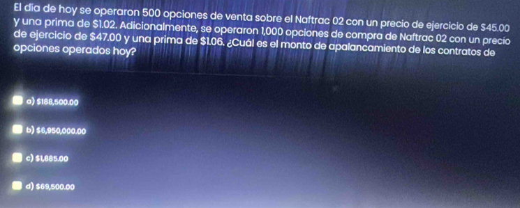 El día de hoy se operaron 500 opciones de venta sobre el Naftrac 02 con un precio de ejercicio de $45.00
y una prima de $1.02. Adicionalmente, se operaron 1,000 opciones de compra de Naftrac 02 con un precío
de ejercicio de $47.00 y una prima de $1.06. ¿Cuál es el monto de apalancamiento de los contratos de
opciones operados hoy?
a) $188,500.00
b) $6,950,000.00
c) $1,885.00
d) $69,500.00