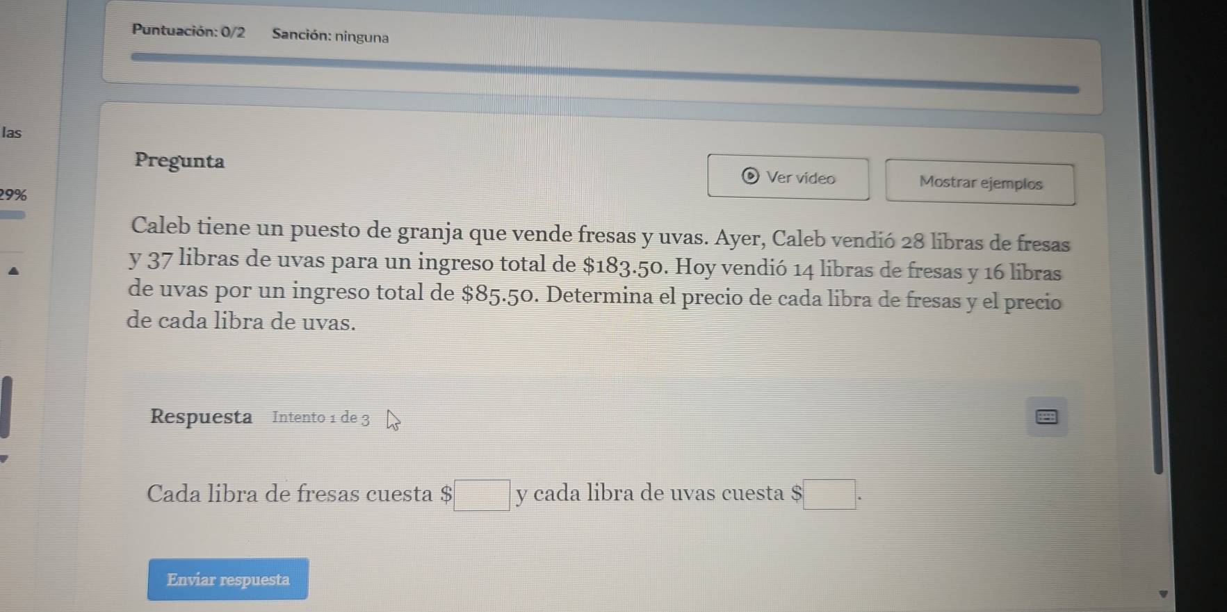 Puntuación: 0/2 Sanción: ninguna 
las 
Pregunta Ver video Mostrar ejemplos
29%
Caleb tiene un puesto de granja que vende fresas y uvas. Ayer, Caleb vendió 28 libras de fresas 
a 
y 37 libras de uvas para un ingreso total de $183.50. Hoy vendió 14 libras de fresas y 16 libras 
de uvas por un ingreso total de $85.50. Determina el precio de cada libra de fresas y el precio 
de cada libra de uvas. 
Respuesta Intento 1 de 3
Cada libra de fresas cuesta $ □ y cada libra de uvas cuesta $□. 
Enviar respuesta