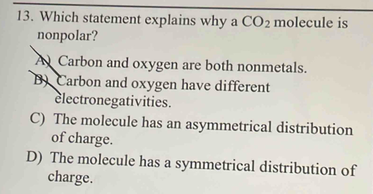 Which statement explains why a CO_2 molecule is
nonpolar?
A Carbon and oxygen are both nonmetals.
B) Carbon and oxygen have different
electronegativities.
C) The molecule has an asymmetrical distribution
of charge.
D) The molecule has a symmetrical distribution of
charge.