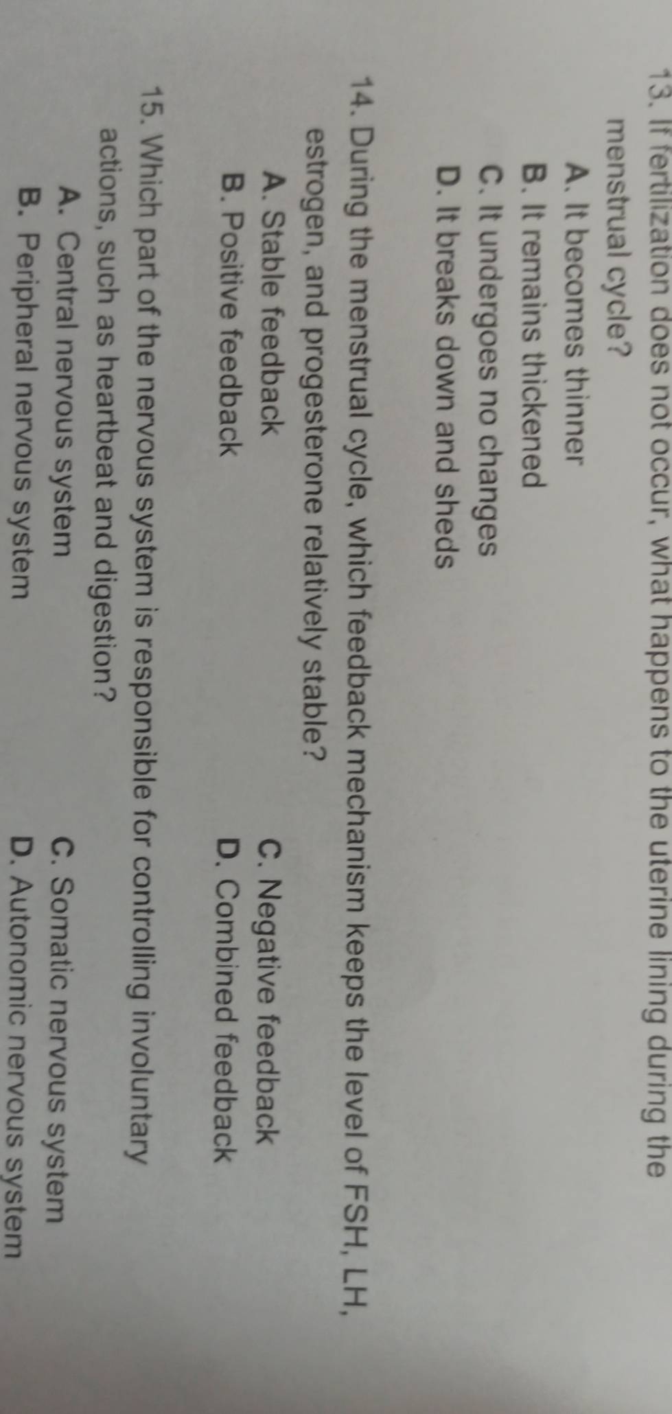 If fertilization does not occur, what happens to the uterine lining during the
menstrual cycle?
A. It becomes thinner
B. It remains thickened
C. It undergoes no changes
D. It breaks down and sheds
14. During the menstrual cycle, which feedback mechanism keeps the level of FSH, LH,
estrogen, and progesterone relatively stable?
A. Stable feedback C. Negative feedback
B. Positive feedback D. Combined feedback
15. Which part of the nervous system is responsible for controlling involuntary
actions, such as heartbeat and digestion?
A. Central nervous system C. Somatic nervous system
B. Peripheral nervous system D. Autonomic nervous system