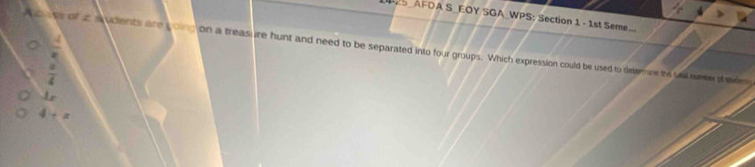 ES_AFDA S_EOY SGA_WPS: Section 1 - 1st Seme...
 4/e 
oe toof at s udents are coing on a treasure hunt and need to be separated into four groups. Which expression could be used to detormine the taal number of md
 a/4 
1=
4+x