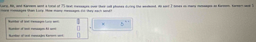 Lucy, All, and Kareem sent a total of 75 text messages over their cell phones during the weekend. Ali sent 2 times as many messages as Kareem. Kareem sent 5
more messages than Lucy. How many messages did they each send? 
Number of text messages Lucy sent: 
× 
Number of text messages Ali sent: 
Number of text messages Kareem sent: