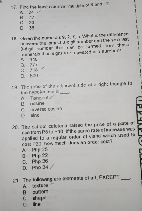 Find the least common multiple of 8 and 12.
A. 24
B. 72
C. 20
D. 36
18. Given the numerals 9, 2, 7, 5. What is the difference
between the largest 3 -digit number and the smallest
3 -digit number that can be formed from those
numerals if no digits are repeated in a number?
A. 448
B. 777
C. 718
D. 500
19. The ratio of the adjacent side of a right triangle to
the hypotenuse is _.
A. Tangent
B. cosine
C. inverse cosine
D. sine
20. The school cafeteria raised the price of a plate of
rice from P8 to P10. If the same rate of increase was
applied to a regular order of viand which used to
cost P20, how much does an order cost?
A. Php 25
B. Php 22
C. Php 26
D. Php 24
21. The following are elements of art, EXCEPT_
A. texture
B. pattern
C. shape
D. line