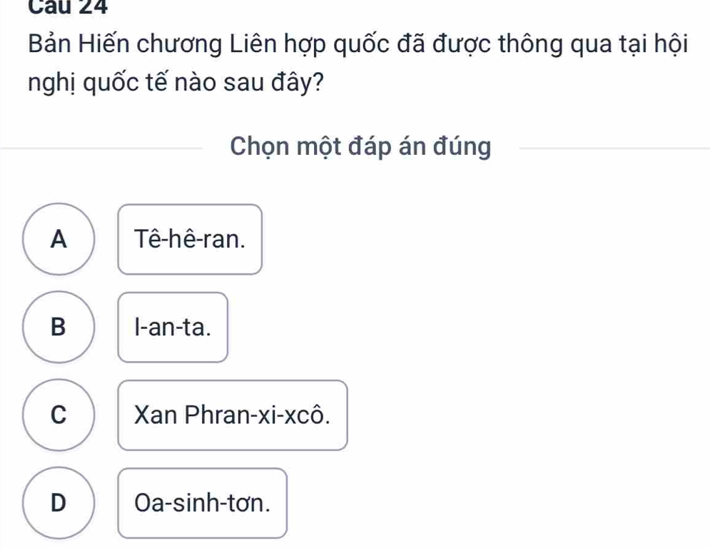 Bản Hiến chương Liên hợp quốc đã được thông qua tại hội
nghị quốc tế nào sau đây?
Chọn một đáp án đúng
A Tê-hê-ran.
B l-an-ta.
C Xan Phran-xi-xcô.
D Oa-sinh-tơn.