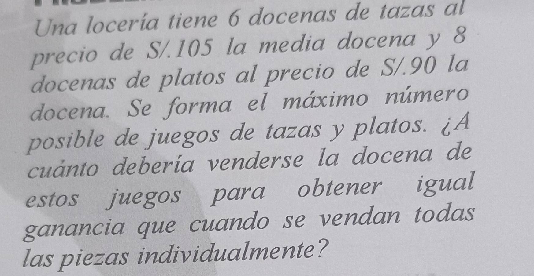 Una locería tiene 6 docenas de tazas al 
precio de S/. 105 la media docena y 8
docenas de platos al precio de S/. 90 la 
docena. Se forma el máximo número 
posible de juegos de tazas y platos. ¿A 
cuánto debería venderse la docena de 
estos juegos para obtener igual 
ganancia que cuando se vendan todas 
las piezas individualmente?