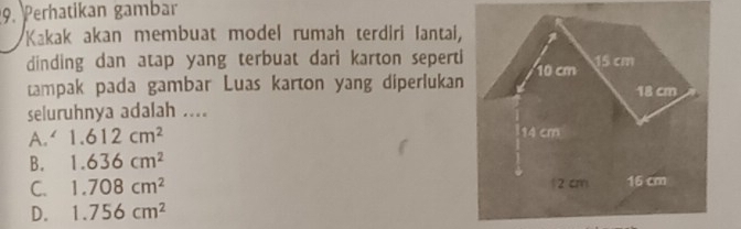 Perhatikan gambar
Kakak akan membuat model rumah terdiri Iantai,
dinding dan atap yang terbuat dari karton seperti
tampak pada gambar Luas karton yang diperlukan
seluruhnya adalah ....
A.‘ 1.612cm^2
B. 1.636cm^2
C. 1.708cm^2
D. 1.756cm^2