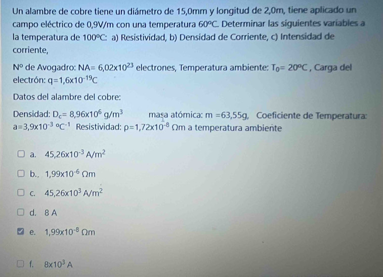 Un alambre de cobre tiene un diámetro de 15,0mm y longitud de 2,0m, tiene aplicado un
campo eléctrico de 0,9V/m con una temperatura 60^oC. Determinar las siguientes variables a
la temperatura de 100^oC : a) Resistividad, b) Densidad de Corriente, c) Intensidad de
corriente,
N° de Avogadro: NA=6,02* 10^(23) electrones, Temperatura ambiente: T_0=20^oC , Carga del
electrón: q=1,6* 10^(-19)C
Datos del alambre del cobre:
Densidad: D_c=8,96* 10^6g/m^3 masa atómica: m=63,55g , Coeficiente de Temperatura:
a=3,9* 10^((-3)°C^-1) Resistividad: rho =1,72* 10^(-8)Omega m à à temperatura ambiente
a. 45,26* 10^(-3)A/m^2
b. 1,99* 10^(-6)Omega m
C. 45,26* 10^3A/m^2
d. 8 A
e. 1,99* 10^(-8)Omega m
f. 8* 10^3A