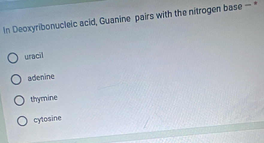 In Deoxyribonucleic acid, Guanine pairs with the nitrogen base — *
uracil
adenine
thymine
cytosine