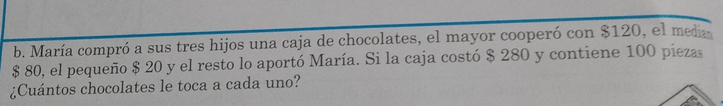 María compró a sus tres hijos una caja de chocolates, el mayor cooperó con $120, el media
$ 80, el pequeño $ 20 y el resto lo aportó María. Si la caja costó $ 280 y contiene 100 piezas 
¿Cuántos chocolates le toca a cada uno?