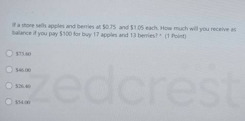 If a store sells apples and berries at $0.75 and $1.05 each. How much will you receive as
balance if you pay $100 for buy 17 apples and 13 berries? * (1 Point)
$73.60
$46.00
$26.40
$54.00