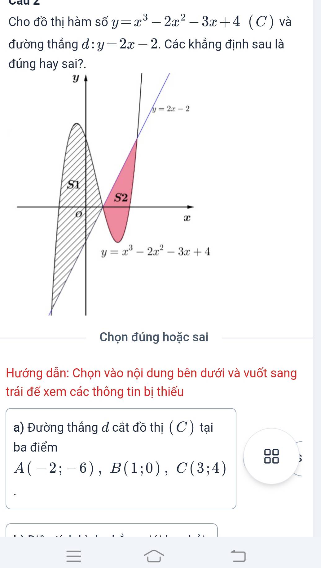 Cho đồ thị hàm số y=x^3-2x^2-3x+4 (C) và
đường thẳng d · y=2x-2. Các khẳng định sau là
đúng hay sai?.
Chọn đúng hoặc sai
Hướng dẫn: Chọn vào nội dung bên dưới và vuốt sang
trái để xem các thông tin bị thiếu
a) Đường thẳng d cắt đồ thị ( C ) tại
ba điểm
A(-2;-6),B(1;0),C(3;4)