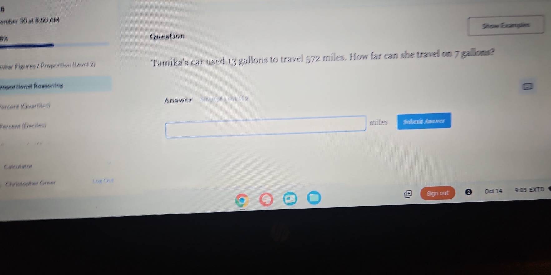 ember 30 et 8:00 AM 
Sto Exangles
8% Question 
milar Fígures / Proportion (Level 2) Tamika's car used 13 gallons to travel 572 miles. How far can she travel on 7 gallons? 
reportional Ressoning 
(Grraré (Guartes) Answer Atterpt i out oill so
miles
Percent (Décilés) Sabmit Anuwer 
Coleit amen 
Christopher Greer Log Out 
Sign out Oct 14 9:03 EXTD