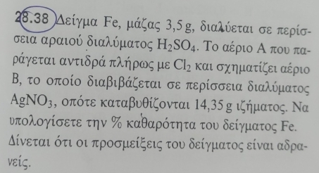 28.38 Λείγμα Ρе, μάζας 3, 5 g, διαλύεται σε περίσ- 
σεια αραιού διαλύματος H_2SO_4. Το αέριο Α που πα- 
ράγεται αντιδρά πλήρως με Cl_2 και σχηματίζει αέριο 
Β, το οποίο διαβιβάζεται σε περίσσεια διαλύματος
AgNO_3 , οπότε καταβυθίζονται 14, 35 g ιζήματος. Να 
ντολογίσετε την % καθαρότητα του δείγματος Fе. 
ίνεται ότι οι προσμείξεις του δείγματος είναι αδρα- 
νείς.