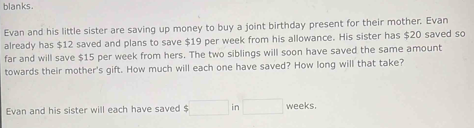 blanks. 
Evan and his little sister are saving up money to buy a joint birthday present for their mother. Evan 
already has $12 saved and plans to save $19 per week from his allowance. His sister has $20 saved so 
far and will save $15 per week from hers. The two siblings will soon have saved the same amount 
towards their mother's gift. How much will each one have saved? How long will that take? 
Evan and his sister will each have saved $□ in □ weeks.