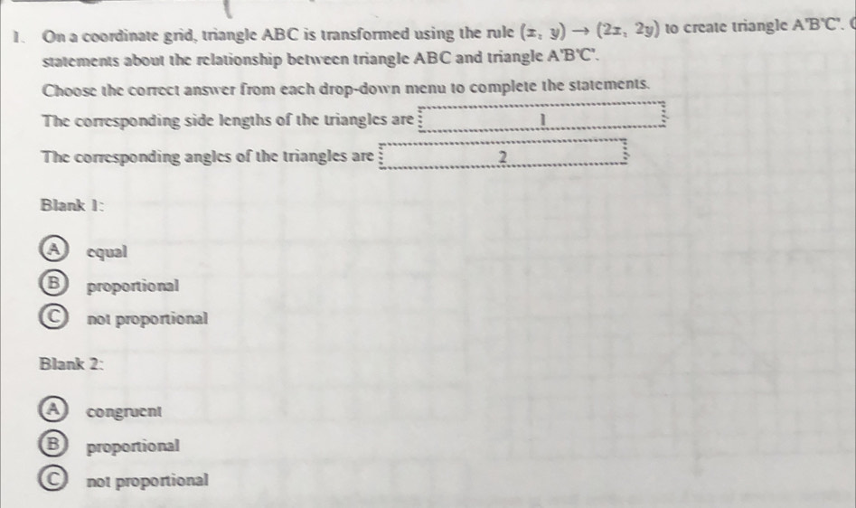 On a coordinate grid, triangle ABC is transformed using the rule (x,y)to (2x,2y) to create triangle A'B'C'. C
statements about the relationship between triangle ABC and triangle A'B'C'. 
Choose the correct answer from each drop-down menu to complete the statements.
The corresponding side lengths of the triangles are 1
The corresponding angles of the triangles are 2
Blank I:
A equal
Bproportional
C not proportional
Blank 2:
A congruent
Bproportional
C not proportional