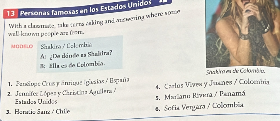 Personas famosas en los Estados Unidos
With a classmate, take turns asking and answering where some
well-known people are from.
MODELO Shakira / Colombia
A: ¿De dónde es Shakira?
B: Ella es de Colombia.
1. Penélope Cruz y Enrique Iglesias / España
2. Jennifer López y Christina Aguilera / 4. Carlos Vives y Juanes / Colombia
Estados Unidos 5. Mariano Rivera / Panamá
3. Horatio Sanz / Chile
6. Sofía Vergara / Colombia