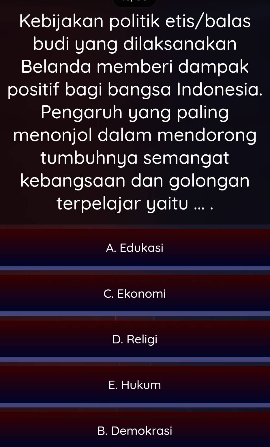 Kebijakan politik etis/balas
budi yang dilaksanakan
Belanda memberi dampak
positif bagi bangsa Indonesia.
Pengaruh yang paling
menonjol dalam mendorong
tumbuhnya semangat
kebangsaan dan golongan
terpelajar yaitu ... .
A. Edukasi
C. Ekonomi
D. Religi
E. Hukum
B. Demokrasi