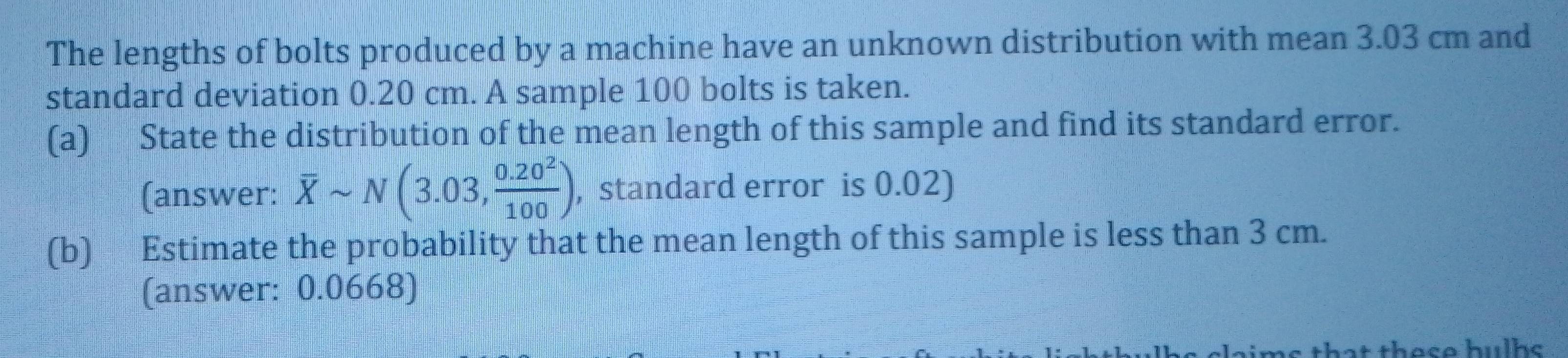 The lengths of bolts produced by a machine have an unknown distribution with mean 3.03 cm and 
standard deviation 0.20 cm. A sample 100 bolts is taken. 
(a) State the distribution of the mean length of this sample and find its standard error. 
(answer: overline Xsim N(3.03, (0.20^2)/100 ) , standard error is 0.02) 
(b) Estimate the probability that the mean length of this sample is less than 3 cm. 
(answer: 0.0668) 
these hulhc