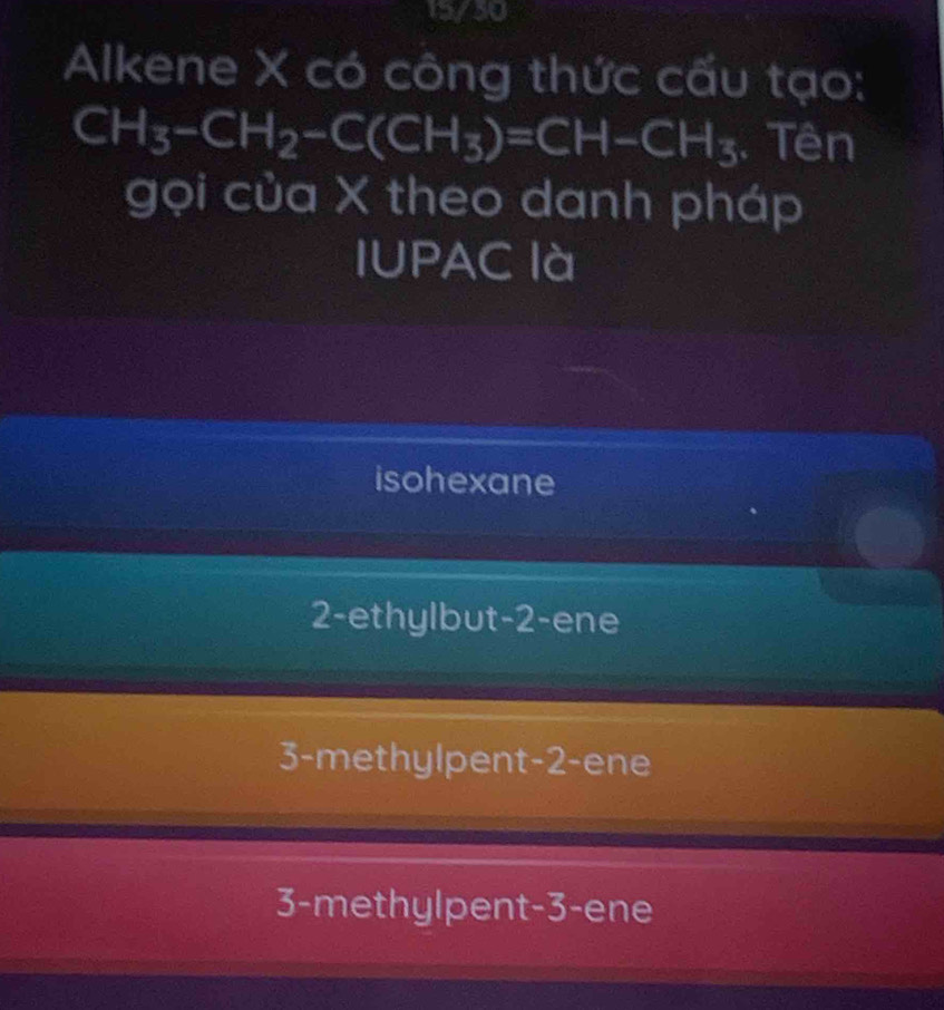 15/30
Alkene X có công thức cấu tạo:
CH_3-CH_2-C(CH_3)=CH-CH_3. Tên
gọi của X theo danh pháp
IUPAC là
isohexane
2-ethylbut- 2 -ene
3-methylpent -2 -ene
3 -methylpent -3 -ene