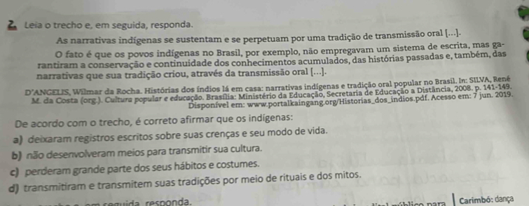 Leia o trecho e, em seguida, responda.
As narrativas indígenas se sustentam e se perpetuam por uma tradição de transmissão oral [...).
O fato é que os povos indígenas no Brasil, por exemplo, não empregavam um sistema de escrita, mas ga-
rantiram a conservação e continuidade dos conhecimentos acumulados, das histórias passadas e, também, das
narrativas que sua tradição criou, através da transmissão oral (...].
D' ANGELIS, Wilmar da Rocha. Histórias dos índios lá em casa: narrativas indígenas e tradição oral popular no Brasil. In: SILVA, René
M. da Costa (org.). Cultura popular e educação. Brasília: Ministério da Educação, Secretaria de Educação a Distância, 2008. p. 141-149.
Disponível em: www.portalkaingang.org/Historias_dos_indios.pdf. Acesso em: 7 jun. 2019.
De acordo com o trecho, é correto afirmar que os indígenas:
a) deixaram registros escritos sobre suas crenças e seu modo de vida.
b) não desenvolveram meios para transmitir sua cultura.
c) perderam grande parte dos seus hábitos e costumes.
d) transmitiram e transmitem suas tradições por meio de rituais e dos mitos.
ruida responda.
Carimbó: dança