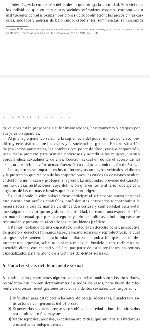 Además, es la concreción del poder lo que otorga la autoridad. Son víctimas
los individuos que en estructuras sociales jerárquicas, espacios corporativos o
instituciones cerradas ocupan posiciones de subordinación: los presos en las cár-
celes, soldados y policías de bajo rango, estudiantes, seminaristas, son ejemplos
_
* Núz, G. '' Reconociendo los placeres, desconstruyendo las identidades. Antropología, patriarcado y homoe rotis mos
en México'', Desocotos, México, núm. 6, primavera-verano de 2001, pp. 15-34.
G E T G E E / ∈ TE J E
de quienes están propensos a sufrir insinuaciones, hostigamiento y ataques por
sus jefes o superiores.
Al privilegio genérico se suma la supremacía del poder militar, policiaco, po-
lítico y eclesiástico sobre los civiles y la sociedad en general. En una situación
de privilegios patriarcales, los hombres con poder de clase, casta o corporación,
usan dicho pretexto para sentirse poderosos y agredir a las mujeres, incluso
apropiándose sexualmente de ellas. Coerción sexual en donde el acceso carnal
se logra por intimidación, acoso, fuerza física o alguna combinación de éstos.
Los agresores se amparan en los uniformes, las armas, los vehículos, el dinero
y la protección que reciben de las corporaciones, las cuales en ocasiones ocultan
el delito, lo minimizan y protegen al agresor. La impunidad proviene del carácter
mismo de esas instituciones, cuya definición gira en torno al terror que ejercen,
alejados de las normas e ideales que les dieron origen.
Es aquí donde la criminología debe participar al seleccionar nuevo personal
que cuente con perfiles confíables, profesionistas entregados a contribuir a la
mejora social y que de manera científica den certeza y confıabilidad para evitar
que caigan en la corrupción y abuso de autoridad, buscando una especialización
en materia sexual que pueda asegurar y brindar políticas criminológicas que
resguarden y prevengan afectaciones en los bienes jurídicos.
Estamos hablando de una capacitación integral en derecho penal, perspectiva
de género y derechos humanos (especialmente sexuales y reproductivos), la cual
otorgue las herramientas para brindar confianza a la población que acude a de
nunciar una agresión, sobre todo siésta es sexual. Paralelo a ello, recibirán una
atención digna, con calidad y calidez, por parte de estos servidores, en centros
especializados para la atención a víctimas de delitos sexuales.
5. Características del delincuente sexual
A continuación presentamos algunos aspectos relacionados con los abusadores
recordando que no son determinantes en todos los casos, pero sirven de refe-
rente en diversas investigaciones asociadas a delitos sexuales. Los rasgos son:
1) Dificultad para establecer relaciones de pareja adecuadas, duraderas y sa-
tisfactorias con personas del otro sexo.
2) Experiencias sexuales precoces con niños de su edad o han sido abusados
por adultos o niños mayores.
3) Madre represiva, posesiva, excesivamente crítica, que anulaba sus iniciativas
o intentos de independencia.