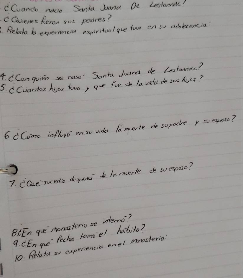 dCvando nacio Santa Jand De Lestonnac! 
Qvienes Reron sus padres? 
. Relata d experiencia espiritoal ave towo en so adolcencia? 
4. CConquien se caso Santa Juana de Lestonnac? 
5 CCiantos hijos tovoy gue fue de la vidd de sus hisos? 
6. CComo influc enso vida lamerle desupacre r soe5ooso? 
7. CQve suedio defoves de lamuerte de suespaso? 
8 CEn gue`monasterio se interno? 
9. CEn gue`fecha tomoel habito? 
10. Relata so experiencia enel mnasterio: