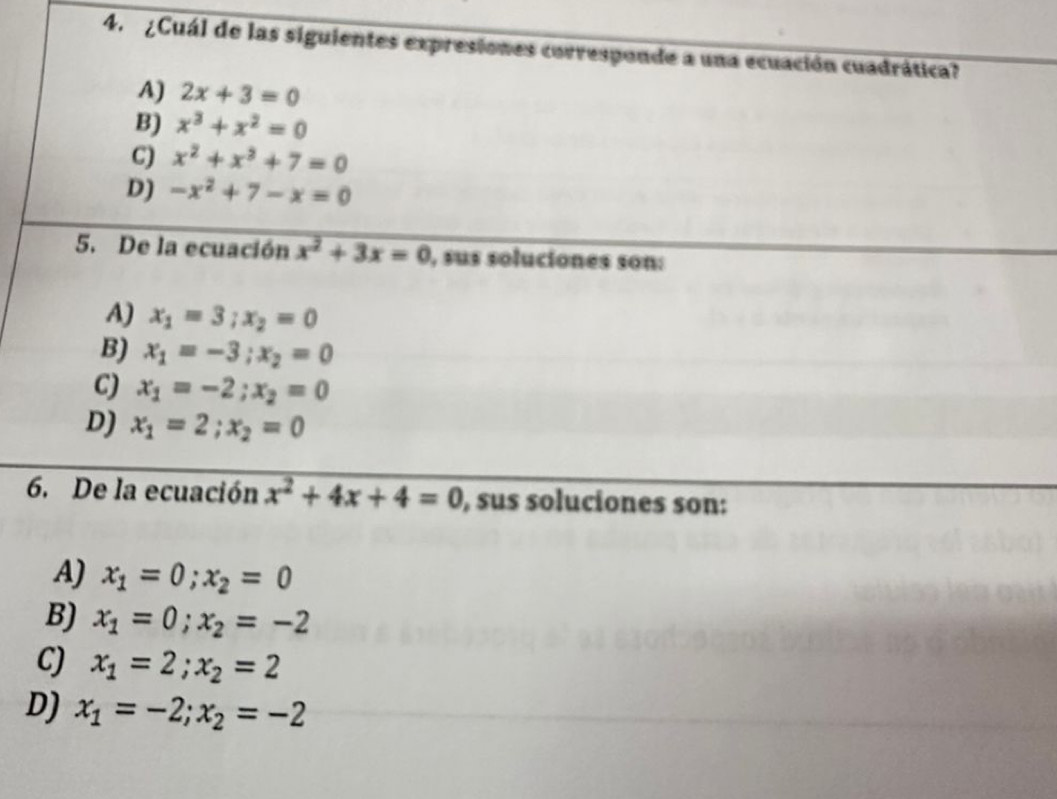 ¿Cuál de las siguientes expresiones corresponde a una ecuación cuadrática?
A) 2x+3=0
B) x^3+x^2=0
C) x^2+x^2+7=0
D) -x^2+7-x=0
5. De la ecuación x^2+3x=0 , sus soluciones son:
A) x_1=3; x_2=0
B) x_1=-3; x_2=0
C) x_1=-2; x_2=0
D) x_1=2; x_2=0
6. De la ecuación x^2+4x+4=0 , sus soluciones son:
A) x_1=0; x_2=0
B) x_1=0; x_2=-2
CJ x_1=2; x_2=2
D) x_1=-2; x_2=-2