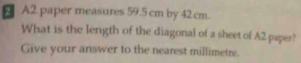 A2 paper measures 59.5 cm by 42 cm. 
What is the length of the diagonal of a sheet of A2 paper? 
Give your answer to the nearest millimetre.