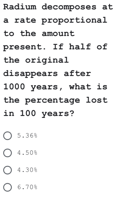 Radium decomposes at
a rate proportional
to the amount 
present. If half of
the original
disappears after
1000 years, what is
the percentage lost 
in 100 years?
5. 36%
4.50%
4.30
6.70