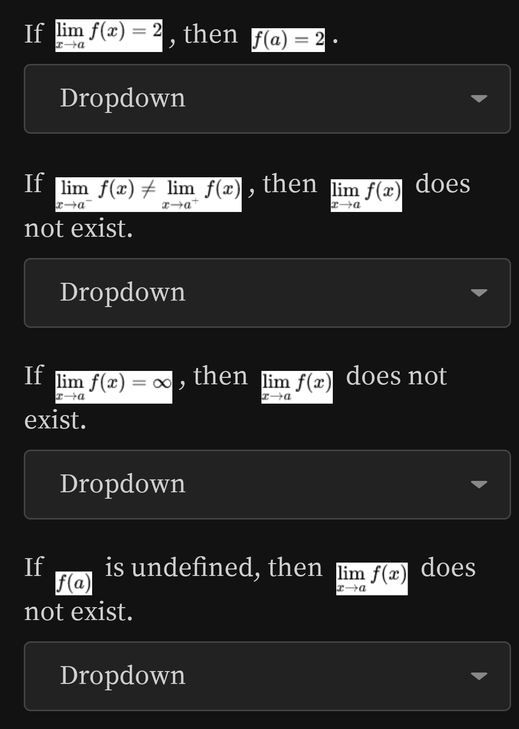 If limlimits _xto af(x)=2 , then f(a)=2·
Dropdown
If limlimits _xto a^-f(x)!= limlimits _xto a^+f(x) , then limlimits _xto af(x) does
not exist.
Dropdown
If limlimits _xto af(x)=∈fty , then limlimits _xto af(x) does not
exist.
Dropdown
If is undefined, then limlimits _xto af(x) does
f(a)
not exist.
Dropdown