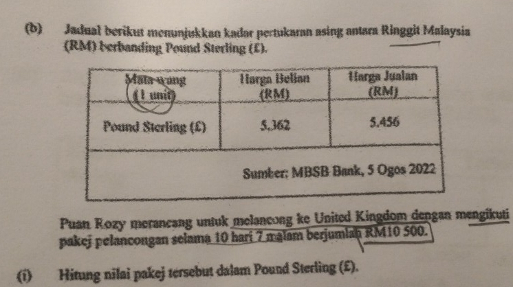 Jadual berikut menunjukkan kadar pertukaran asing antara Ringgit Malaysia 
(RM) berbanding Pound Sterling (£). 
Puan Rozy merancang untuk melancong ke United Kingdom dengan mengikuti 
pakej pelancongan selama 10 harí 7 malam berjumlan RM10 500. 
(i) Hitung nilai pakej tersebut dalam Pound Sterling (£).