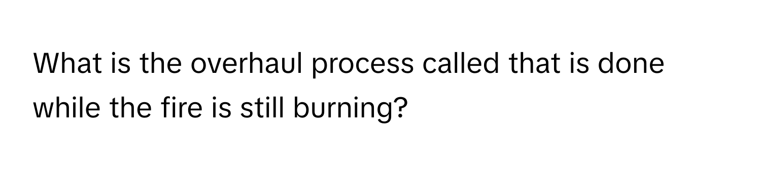 What is the overhaul process called that is done while the fire is still burning?