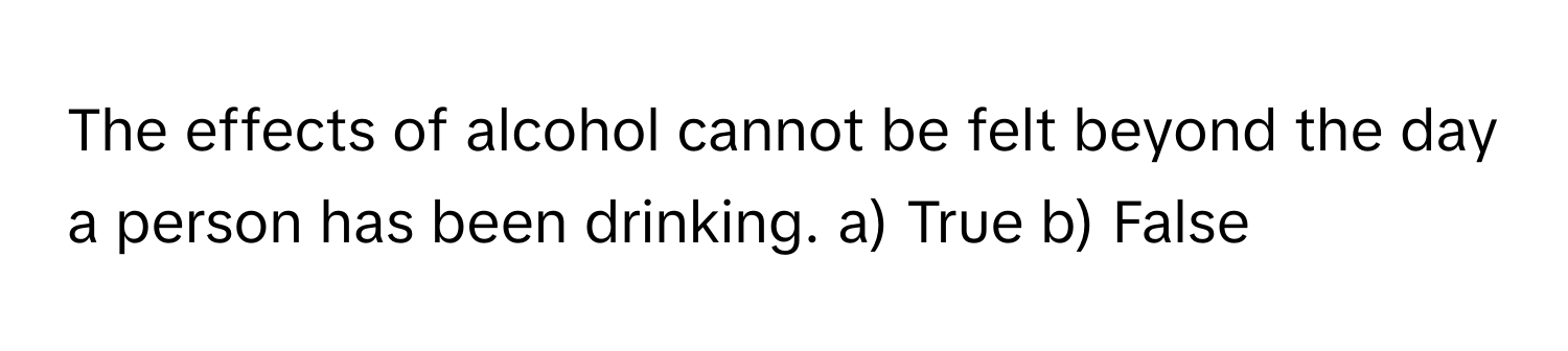 The effects of alcohol cannot be felt beyond the day a person has been drinking.  a) True b) False