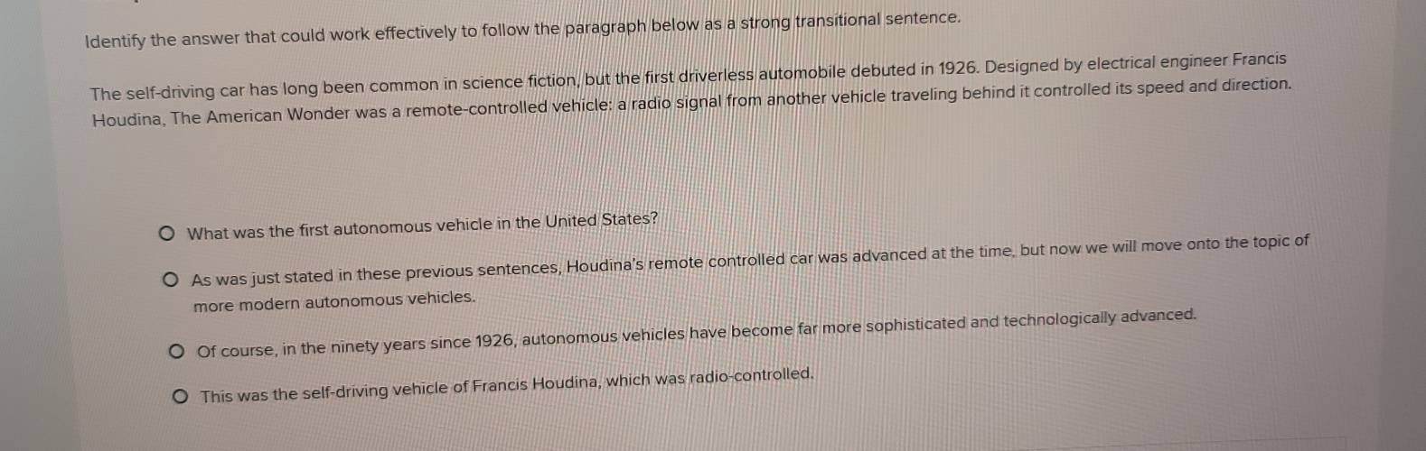 ldentify the answer that could work effectively to follow the paragraph below as a strong transitional sentence. 
The self-driving car has long been common in science fiction, but the first driverless automobile debuted in 1926. Designed by electrical engineer Francis 
Houdina, The American Wonder was a remote-controlled vehicle: a radio signal from another vehicle traveling behind it controlled its speed and direction. 
What was the first autonomous vehicle in the United States? 
As was just stated in these previous sentences, Houdina’s remote controlled car was advanced at the time, but now we will move onto the topic of 
more modern autonomous vehicles. 
Of course, in the ninety years since 1926, autonomous vehicles have become far more sophisticated and technologically advanced. 
This was the self-driving vehicle of Francis Houdina, which was radio-controlled.