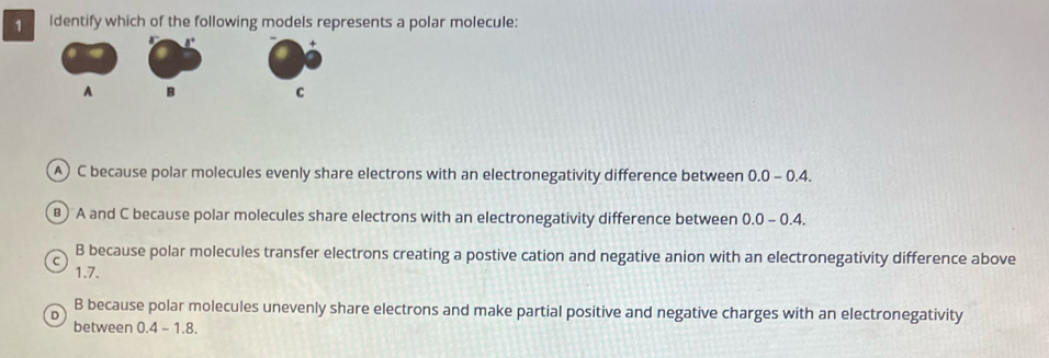 Identify which of the following models represents a polar molecule:
A) C because polar molecules evenly share electrons with an electronegativity difference between 0.0 - 0.4.
) A and C because polar molecules share electrons with an electronegativity difference between 0.0-0.4.
C B because polar molecules transfer electrons creating a postive cation and negative anion with an electronegativity difference above
1.7.
D
B because polar molecules unevenly share electrons and make partial positive and negative charges with an electronegativity
between 0.4-1.8.